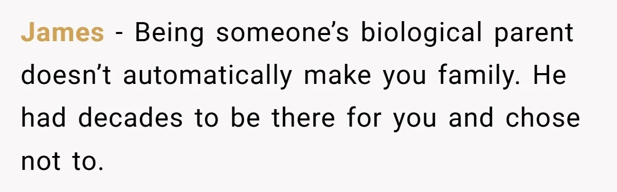 James  - Being someone’s biological parent doesn’t automatically make you family. He had decades to be there for you and chose not to.