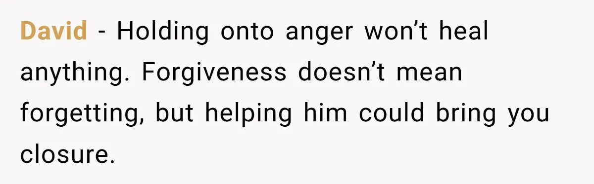 David - Holding onto anger won’t heal anything. Forgiveness doesn’t mean forgetting, but helping him could bring you closure.