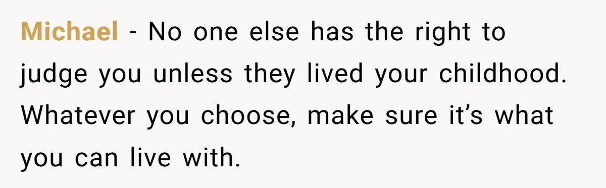 Michael - No one else has the right to judge you unless they lived your childhood. Whatever you choose, make sure it’s what you can live with.