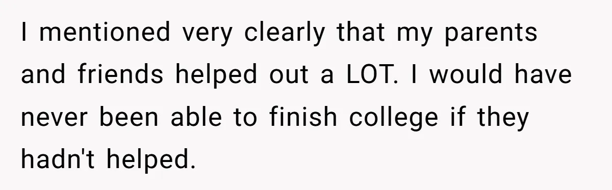 I mentioned very clearly that my parents and friends helped out a LOT. I would have never been able to finish college if they hadn't helped.