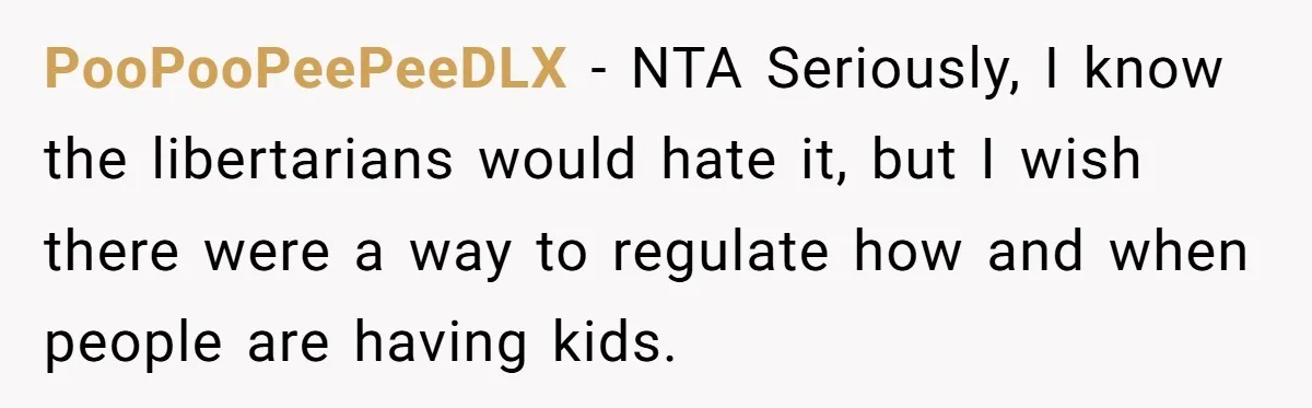 PooPooPeePeeDLX − NTA Seriously, I know the libertarians would hate it, but I wish there were a way to regulate how and when people are having kids.