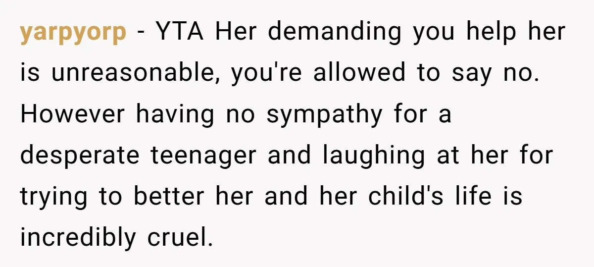 yarpyorp − YTA Her demanding you help her is unreasonable, you're allowed to say no. However having no sympathy for a desperate teenager and laughing at her for trying to...
