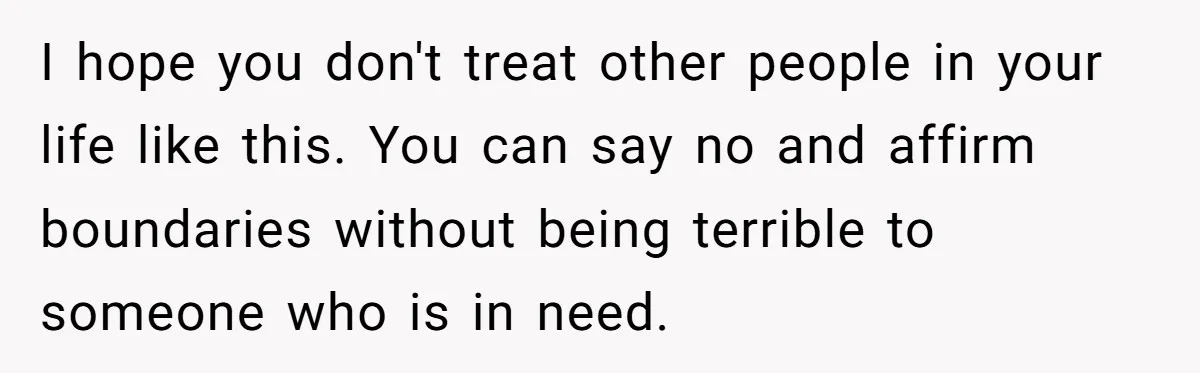 I hope you don't treat other people in your life like this. You can say no and affirm boundaries without being terrible to someone who is in need.
