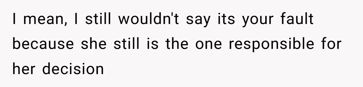 I mean, I still wouldn't say its your fault because she still is the one responsible for her decision