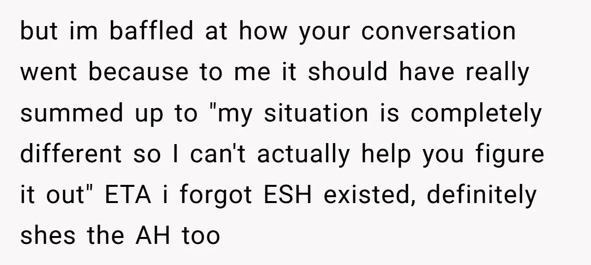 but im baffled at how your conversation went because to me it should have really summed up to "my situation is completely different so I can't actually help you figure...