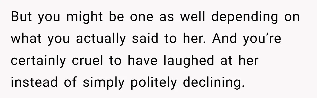 But you might be one as well depending on what you actually said to her. And you’re certainly cruel to have laughed at her instead of simply politely declining.