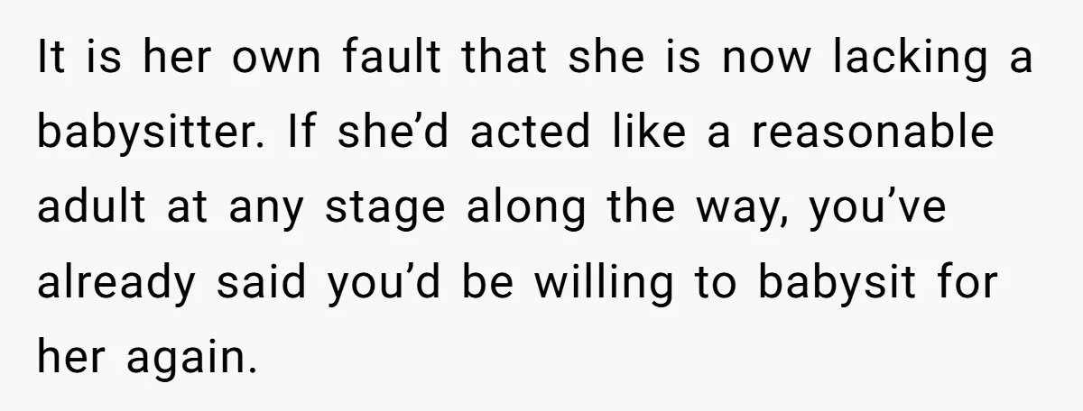 It is her own fault that she is now lacking a babysitter. If she’d acted like a reasonable adult at any stage along the way, you’ve already said you’d be...