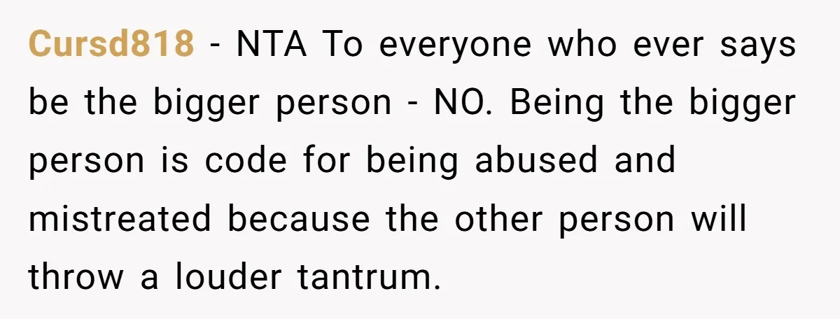 Cursd818 − NTA To everyone who ever says be the bigger person - NO. Being the bigger person is code for being abused and mistreated because the other person will...