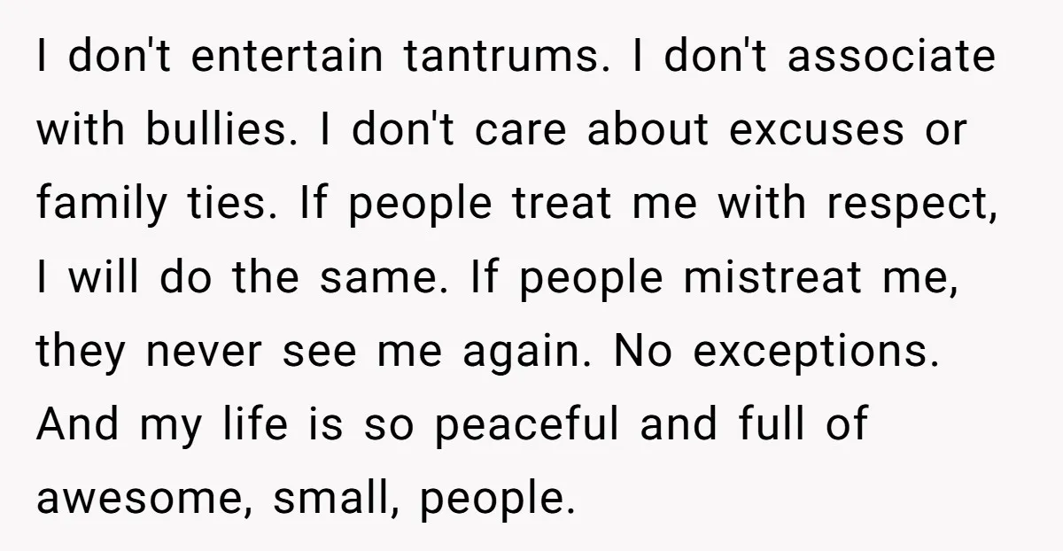 I don't entertain tantrums. I don't associate with bullies. I don't care about excuses or family ties. If people treat me with respect, I will do the same. If people...