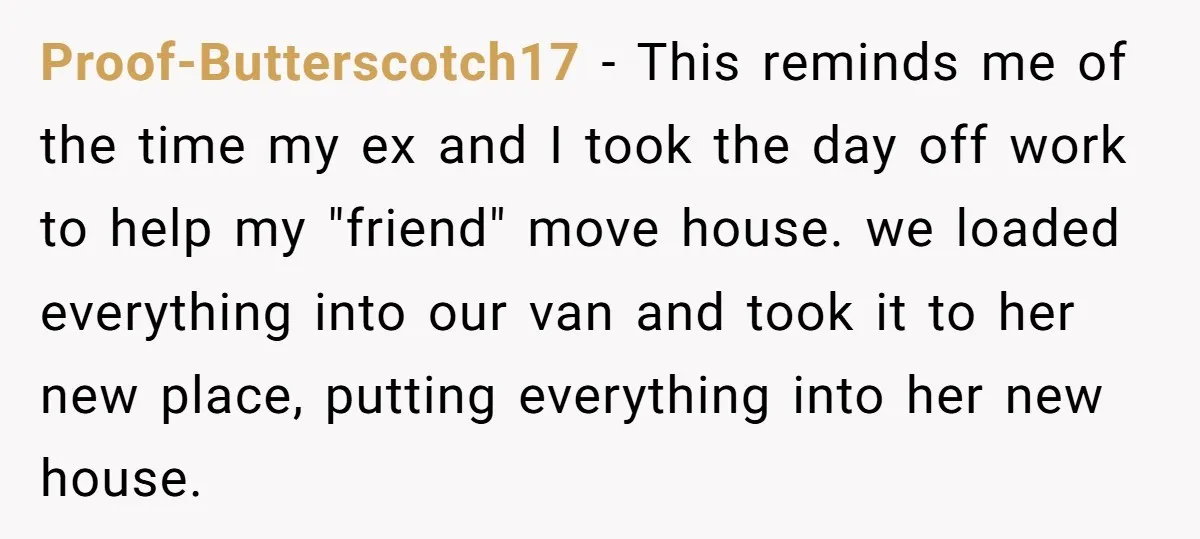 Proof-Butterscotch17 − This reminds me of the time my ex and I took the day off work to help my "friend" move house. we loaded everything into our van and...