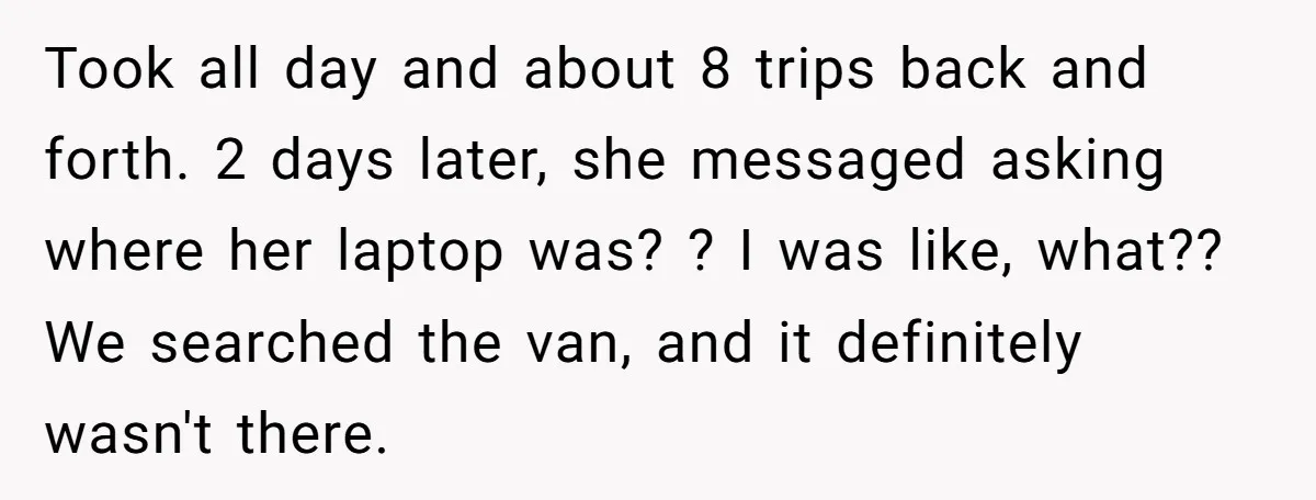 Took all day and about 8 trips back and forth. 2 days later, she messaged asking where her laptop was? ? I was like, what?? We searched the van, and...