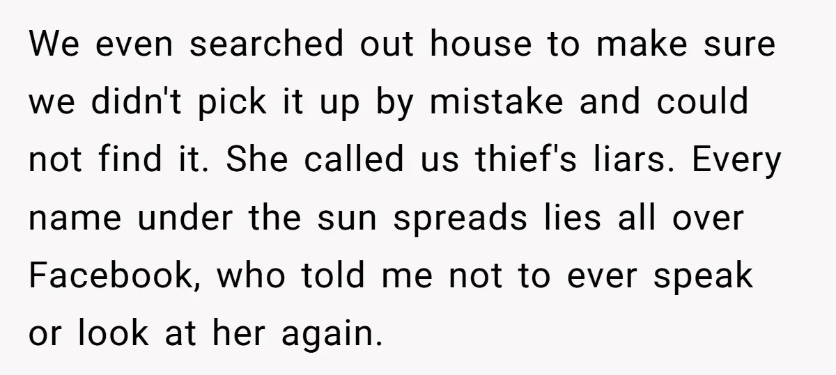 We even searched out house to make sure we didn't pick it up by mistake and could not find it. She called us thief's liars. Every name under the sun...