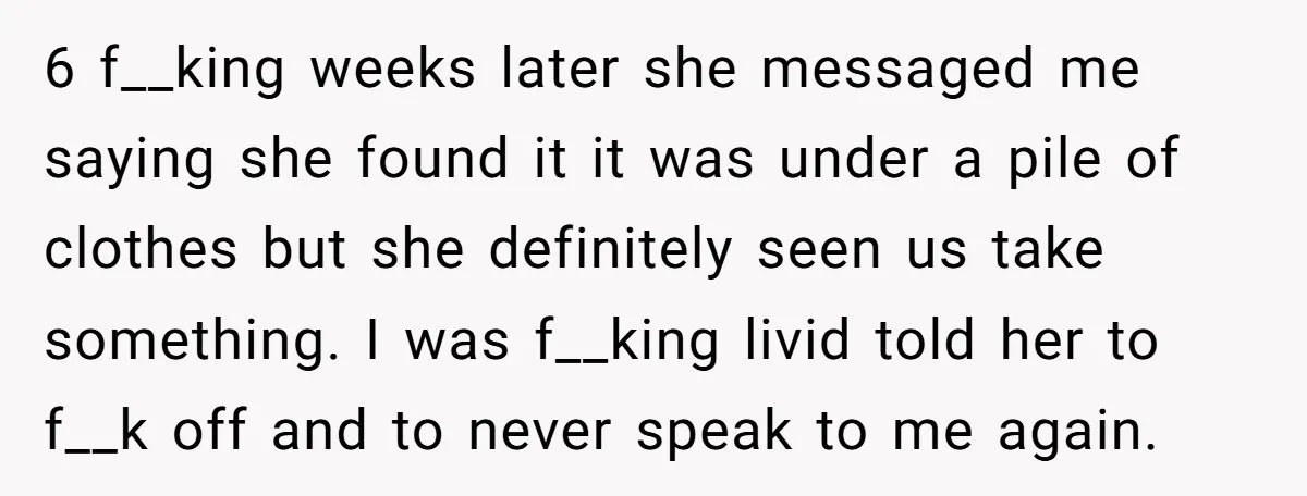 6 f__king weeks later she messaged me saying she found it it was under a pile of clothes but she definitely seen us take something. I was f__king livid told...