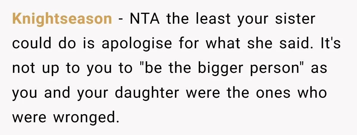 Knightseason − NTA the least your sister could do is apologise for what she said. It's not up to you to "be the bigger person" as you and your daughter...