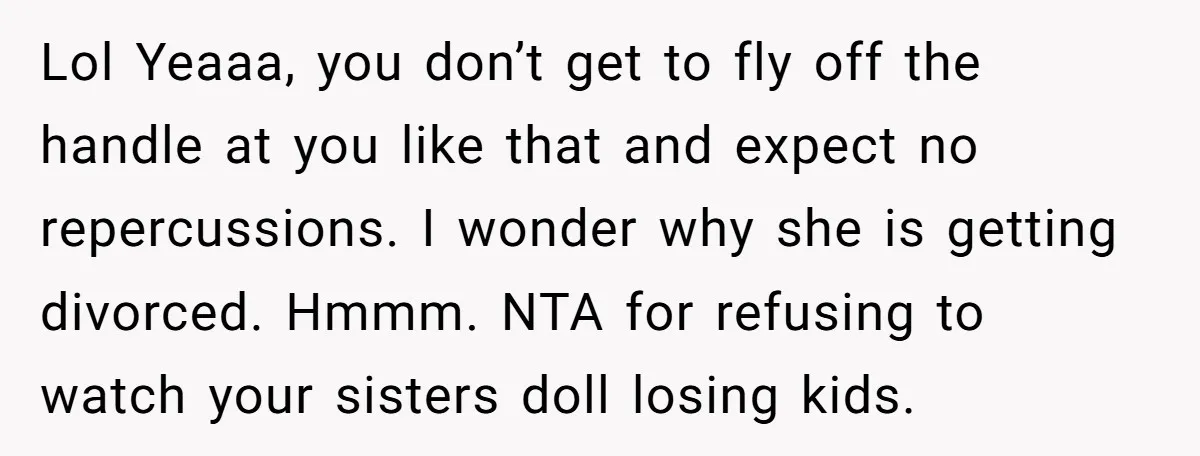 Lol Yeaaa, you don’t get to fly off the handle at you like that and expect no repercussions. I wonder why she is getting divorced. Hmmm. NTA for refusing to...