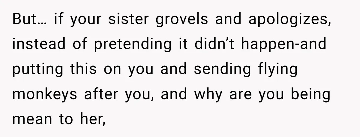 But… if your sister grovels and apologizes, instead of pretending it didn’t happen-and putting this on you and sending flying monkeys after you, and why are you being mean to...