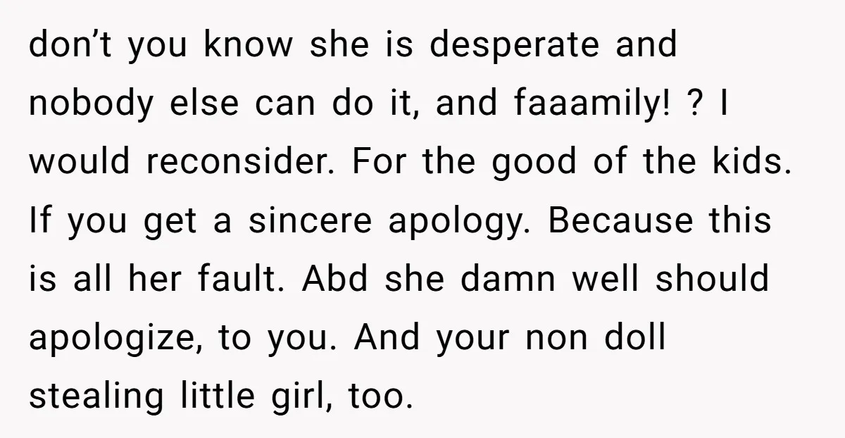 don’t you know she is desperate and nobody else can do it, and faaamily! ? I would reconsider. For the good of the kids. If you get a sincere apology....