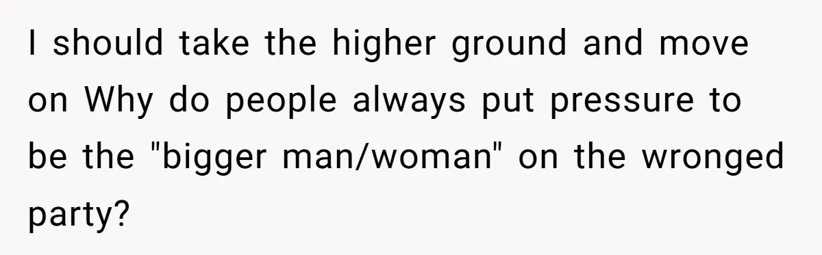 I should take the higher ground and move on Why do people always put pressure to be the "bigger man/woman" on the wronged party?