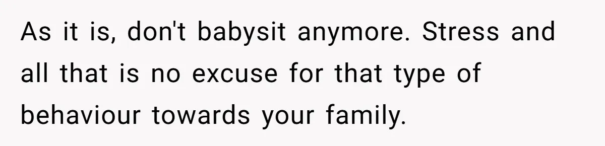 As it is, don't babysit anymore. Stress and all that is no excuse for that type of behaviour towards your family.