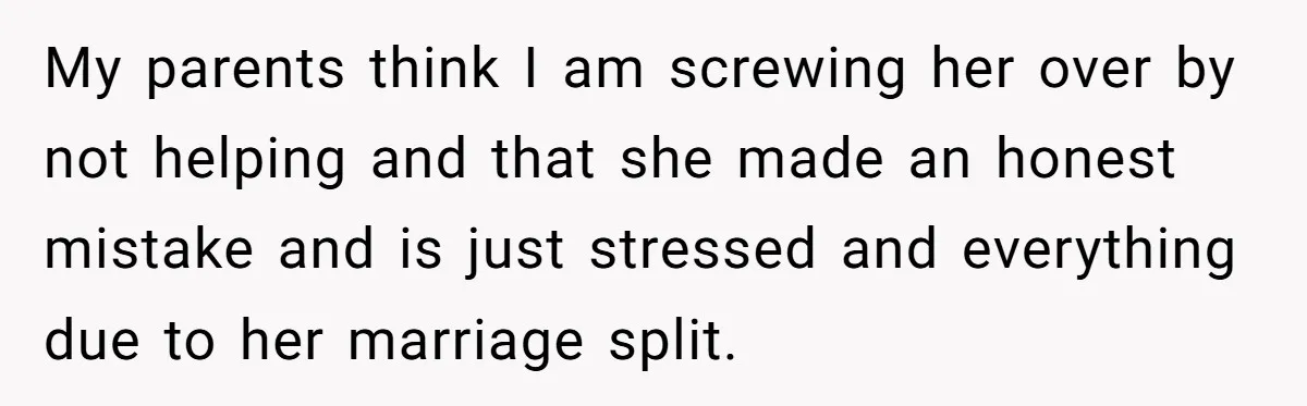 My parents think I am screwing her over by not helping and that she made an honest mistake and is just stressed and everything due to her marriage split.