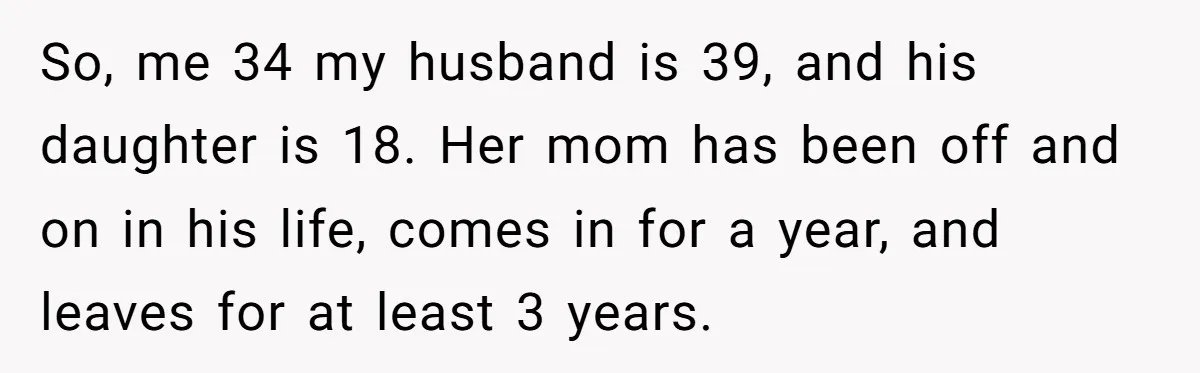 So, me 34 my husband is 39, and his daughter is 18. Her mom has been off and on in his life, comes in for a year, and leaves for...