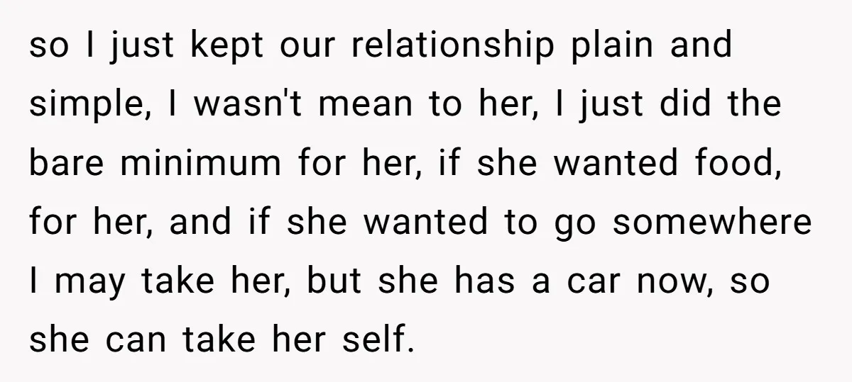 so I just kept our relationship plain and simple, I wasn't mean to her, I just did the bare minimum for her, if she wanted food, for her, and if...