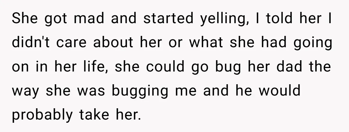 She got mad and started yelling, I told her I didn't care about her or what she had going on in her life, she could go bug her dad the...
