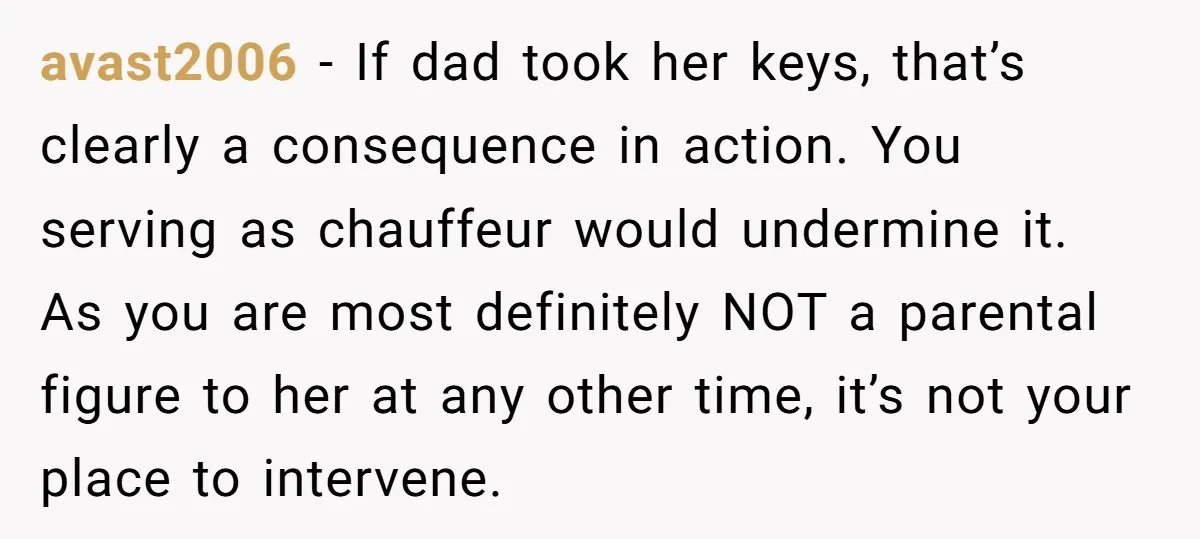 avast2006 − If dad took her keys, that’s clearly a consequence in action. You serving as chauffeur would undermine it. As you are most definitely NOT a parental figure to...
