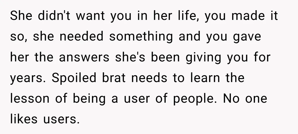 She didn't want you in her life, you made it so, she needed something and you gave her the answers she's been giving you for years. Spoiled brat needs to...