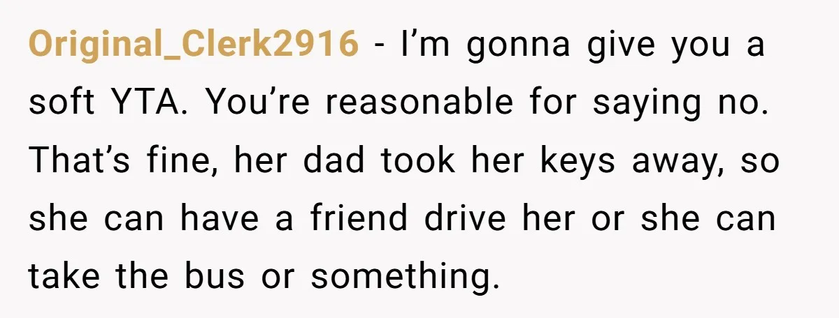 Original_Clerk2916 − I’m gonna give you a soft YTA. You’re reasonable for saying no. That’s fine, her dad took her keys away, so she can have a friend drive her...
