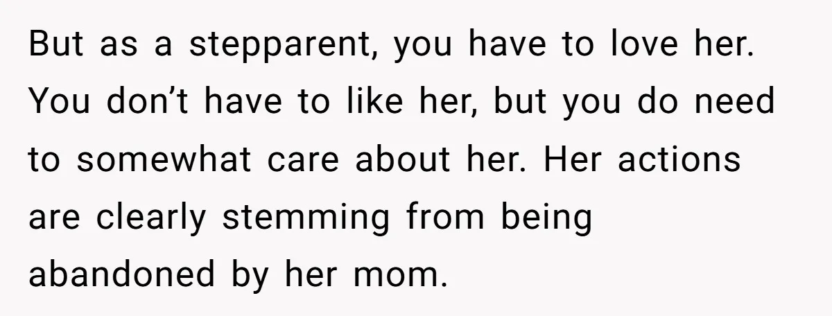 But as a stepparent, you have to love her. You don’t have to like her, but you do need to somewhat care about her. Her actions are clearly stemming from...