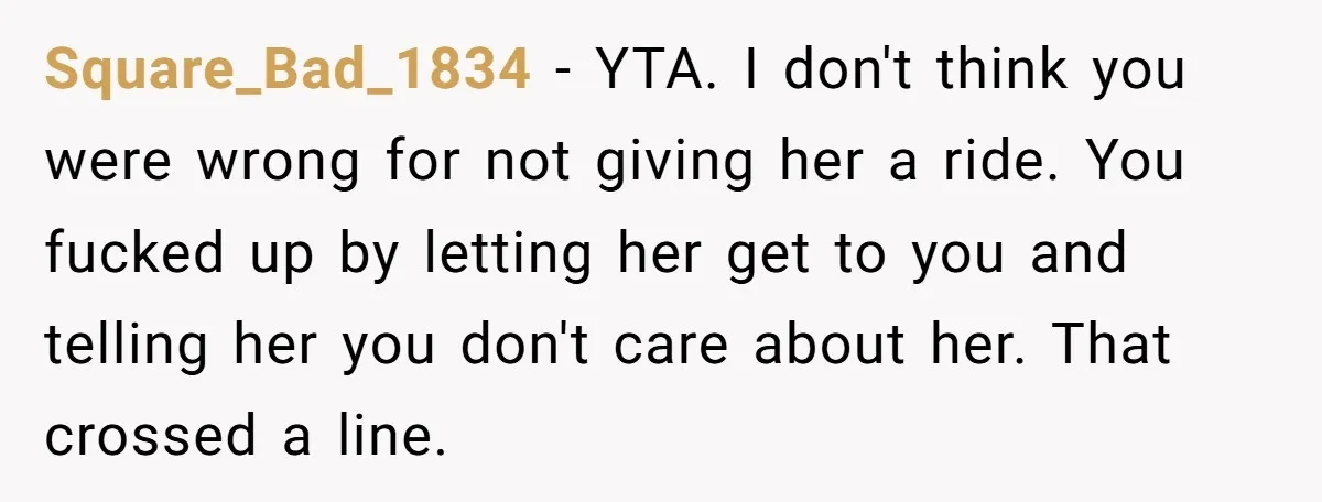 Square_Bad_1834 − YTA. I don't think you were wrong for not giving her a ride. You fucked up by letting her get to you and telling her you don't care...