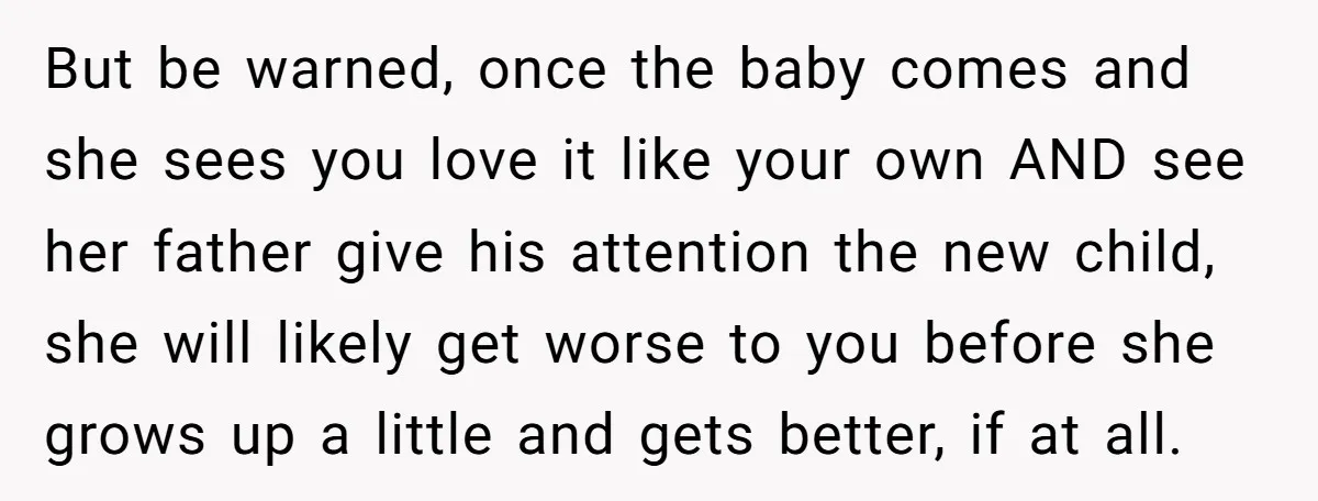 But be warned, once the baby comes and she sees you love it like your own AND see her father give his attention the new child, she will likely get...