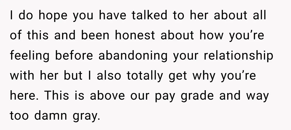 I do hope you have talked to her about all of this and been honest about how you’re feeling before abandoning your relationship with her but I also totally get...