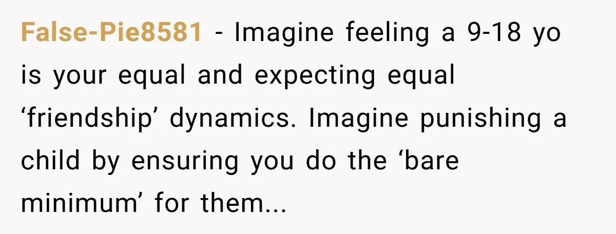 False-Pie8581 − Imagine feeling a 9-18 yo is your equal and expecting equal ‘friendship’ dynamics. Imagine punishing a child by ensuring you do the ‘bare minimum’ for them...