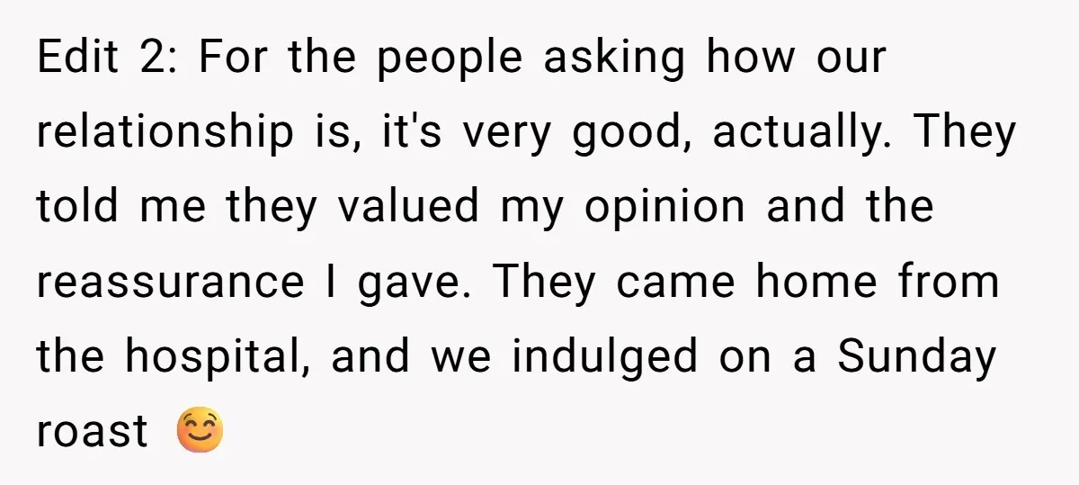 Edit 2: For the people asking how our relationship is, it's very good, actually. They told me they valued my opinion and the reassurance I gave. They came home from...