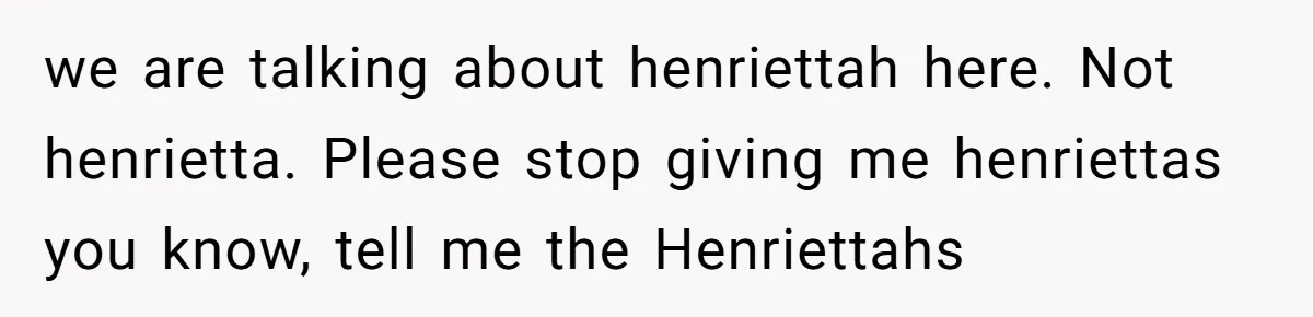 we are talking about henriettah here. Not henrietta. Please stop giving me henriettas you know, tell me the Henriettahs
