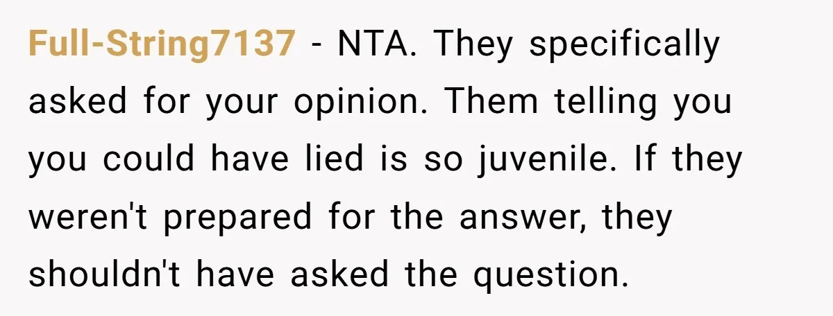 Full-String7137 − NTA. They specifically asked for your opinion. Them telling you you could have lied is so juvenile. If they weren't prepared for the answer, they shouldn't have asked...