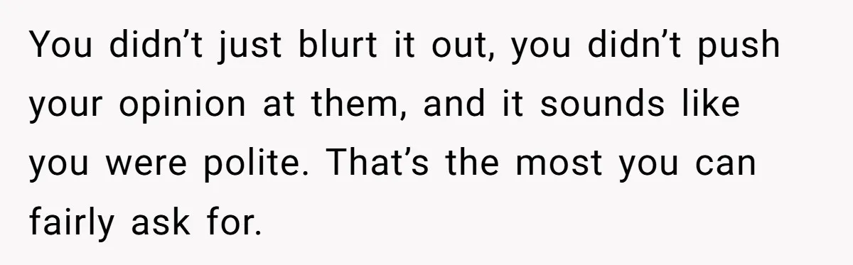 You didn’t just blurt it out, you didn’t push your opinion at them, and it sounds like you were polite. That’s the most you can fairly ask for.