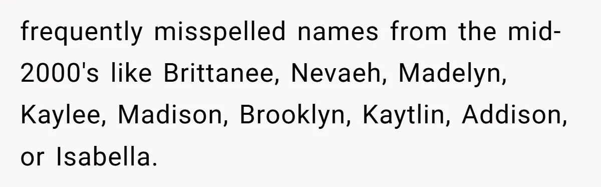 frequently misspelled names from the mid-2000's like Brittanee, Nevaeh, Madelyn, Kaylee, Madison, Brooklyn, Kaytlin, Addison, or Isabella.