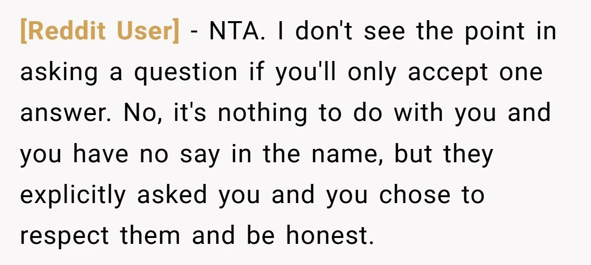 [Reddit User] − NTA. I don't see the point in asking a question if you'll only accept one answer. No, it's nothing to do with you and you have no...