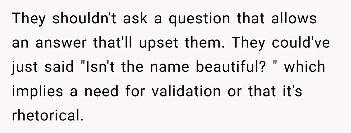 They shouldn't ask a question that allows an answer that'll upset them. They could've just said "Isn't the name beautiful? " which implies a need for validation or that it's...