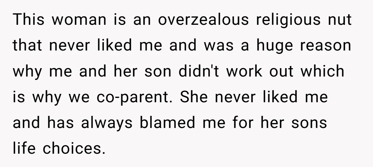 This woman is an overzealous religious nut that never liked me and was a huge reason why me and her son didn't work out which is why we co-parent. She...
