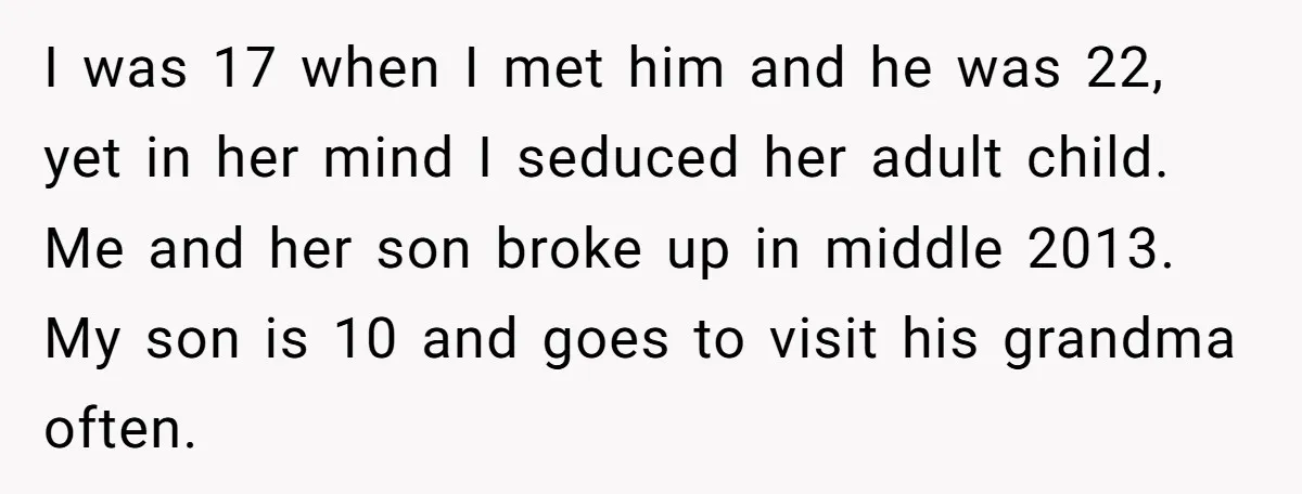 I was 17 when I met him and he was 22, yet in her mind I seduced her adult child. Me and her son broke up in middle 2013. My...