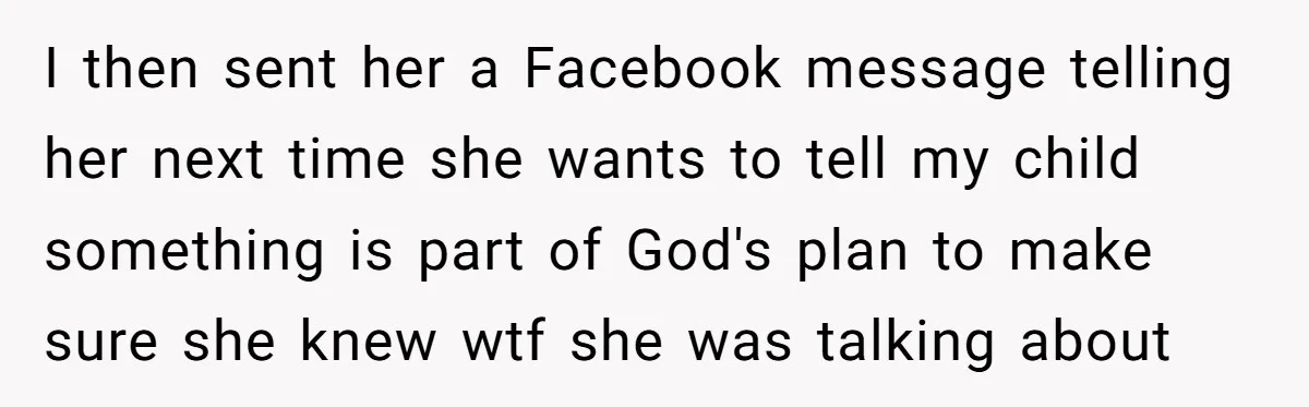 I then sent her a Facebook message telling her next time she wants to tell my child something is part of God's plan to make sure she knew wtf she...