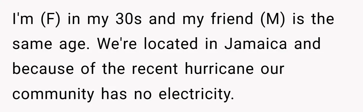 I'm (F) in my 30s and my friend (M) is the same age. We're located in Jamaica and because of the recent hurricane our community has no electricity.