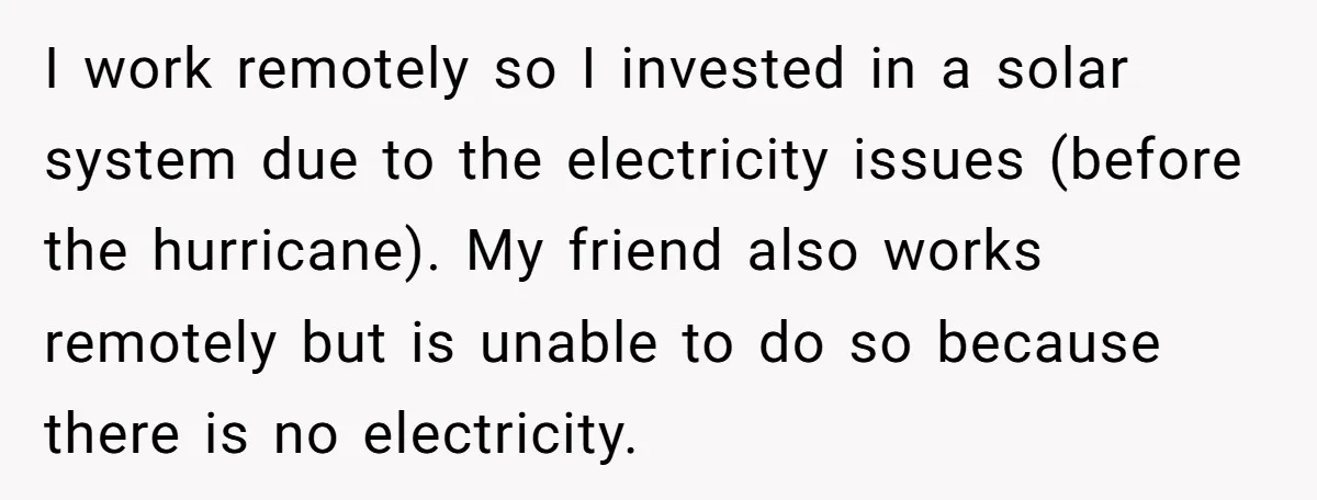 I work remotely so I invested in a solar system due to the electricity issues (before the hurricane). My friend also works remotely but is unable to do so because...