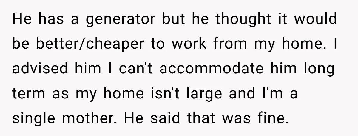 He has a generator but he thought it would be better/cheaper to work from my home. I advised him I can't accommodate him long term as my home isn't large...