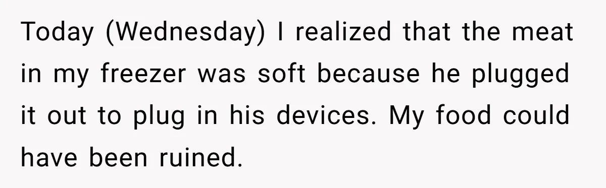 Today (Wednesday) I realized that the meat in my freezer was soft because he plugged it out to plug in his devices. My food could have been ruined.