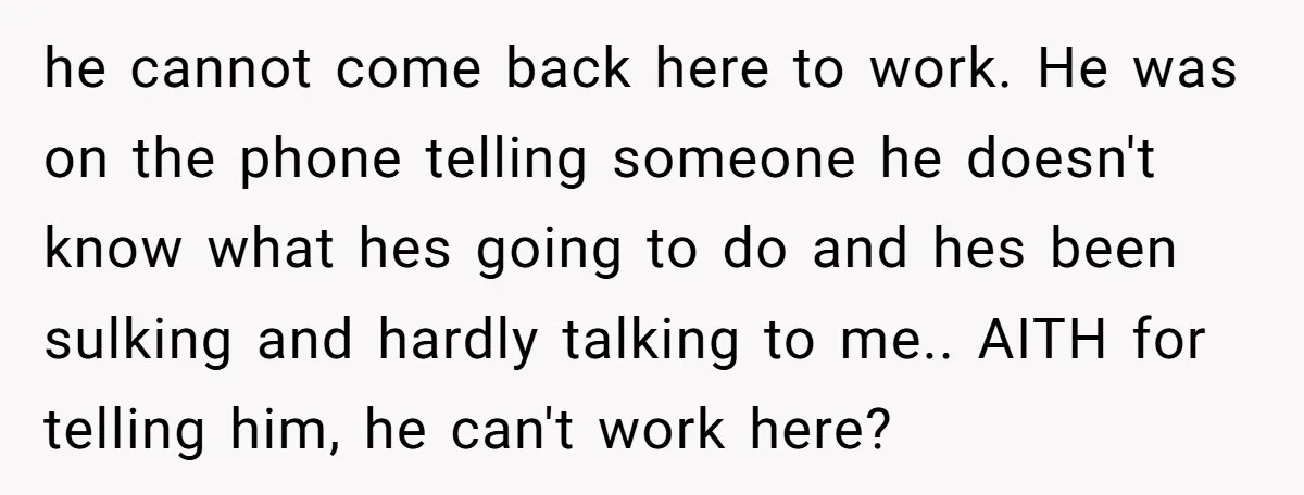 he cannot come back here to work. He was on the phone telling someone he doesn't know what hes going to do and hes been sulking and hardly talking to...